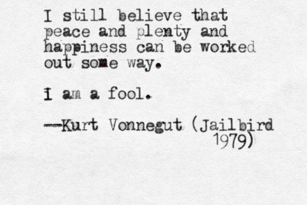 I still believe that peace and plenty and happiness can be worked out some way . i I am a fool. --Kurt Vonnegut (Jailbird 1979) 