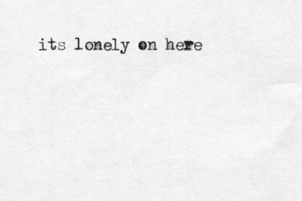 its lonely on here
