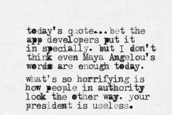 today's quote...bet the app developers put it in specially. but I don't think even Maya Angelou's words are enough today. what's so horrifying is how people in authority look the other way. your president is useless. 
