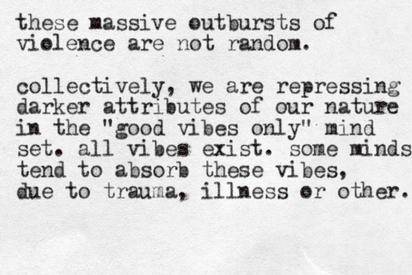 these massive outbursts of violence are not random. collectively, we are repressing darker attributes of our nature in the "good vibes only" mind set. all vibes exist. some minds tend to absorb these vibes, due to trauma, ill es n s or other. 