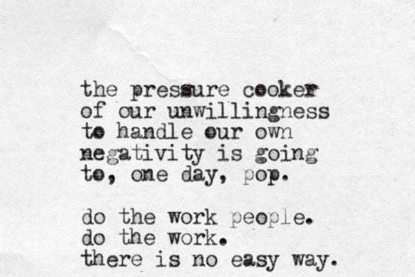 the pressure cooker of our unwillingness to handle our own negativity is going to, one day, pop. do the work people. do the work. there is no easy way. 