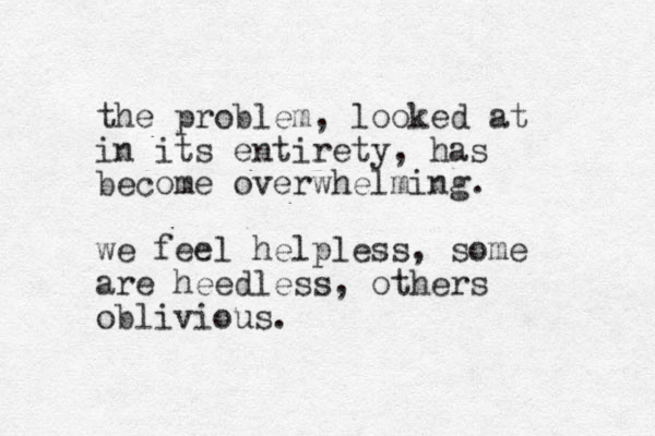 the problem , looked at in its entirety, has become overwhelming. we feel helpless, some are heedless, others oblivious.