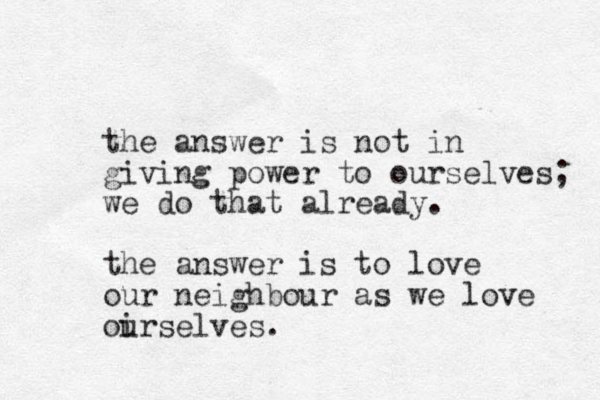 the answer is not in giving power to ourselves; we do that already. the answer is to love our neighbour as we love oirselves. u