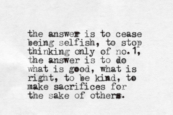 the answer is to cease being selfish, to stop thinking only of no. 1, the answer is to do what is good, what is right, to be kind, to make sacrifices for the sake of others.