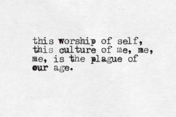 this worship of self, this culture of me, me, me, is the plague of our age.