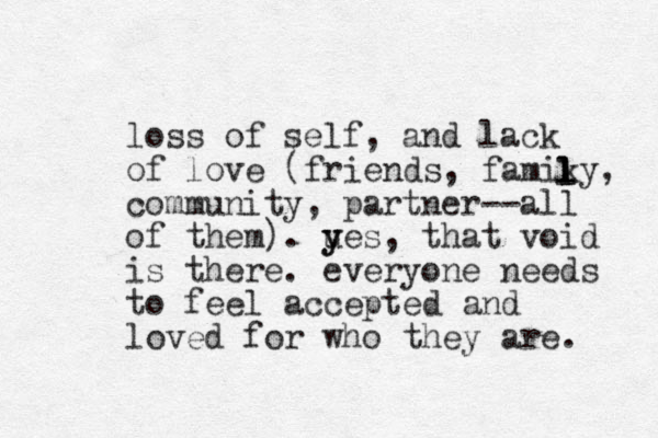 loss of self, and lack of love (friends, famiky, community, partner--all of them). u y yes, that void is there. everyone needs to feel accepted and loved for who they are. l l l 
