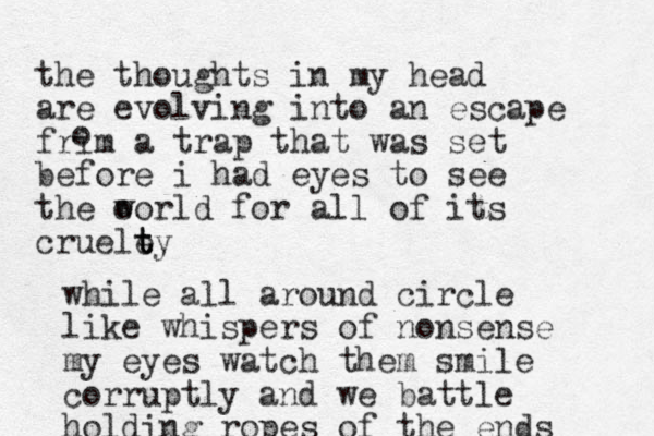 the thoughts in my head are evolving into an escape frim a trap that was set before i had eyes to see the o world for all of its cruele t t ty o while all around circle like whispers of nonsense my eyes watch them smile corruptly and we battle holding ropes of the ends 