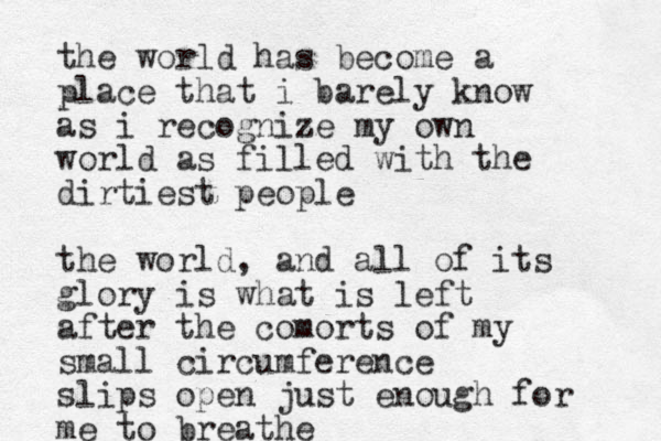 the world has become a place that i barely know as i recognize my own world as filled with the dirtiest people the world, and all of its glory is what is left after the comorts of my small circumference slips open just enough for me to breathe