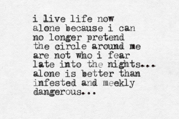 i live life now alone because i can no longer pretend the circle around me are not who i fear late into the nights... alone is better than infested and meekly dangerous... 