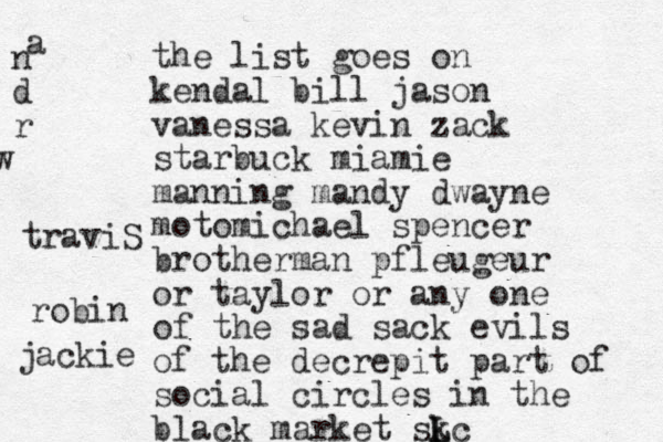 the list goes on kendal bill jason vanessa kevin zack starbuck miamie manning mandy dwayne motomichael spencer brotherman pfleugeur or taylor or any one of the sad sack evils of the decrepit part of social circles in the black market skc L L a n d r w traviS robin jackie 