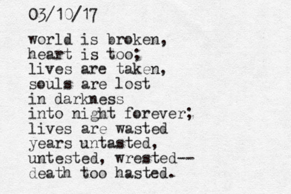 world is broken, heart is too; lives are taken, souls are lost in darkness into night forever; lives are wasted years untasted, untested, wrested-- death too hasted. 03/10/17 