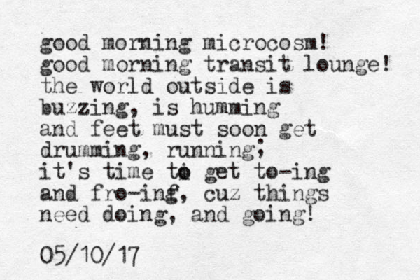 good morning microcosm! good morning transit lounge! the world outside is buzzing, is humming and feet must soon get drumming, running it's time ti o o get to-ing and fro-inf g, cuz things need doing, and going! 05/10/17 ; 