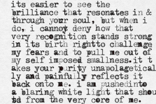 its easier to see the brilliance that resonates in & through you rr soul, but when i do, i cannoy t deny how that very recognition stands strong in its birth rightto challenge my fears and to pull me out of my self imposed smallness.it t akes your puriy ty unapolageticall ly and painfully reflects it back onto me. i am pushedinto a blaring white light that shouts td s from the very core of me. s