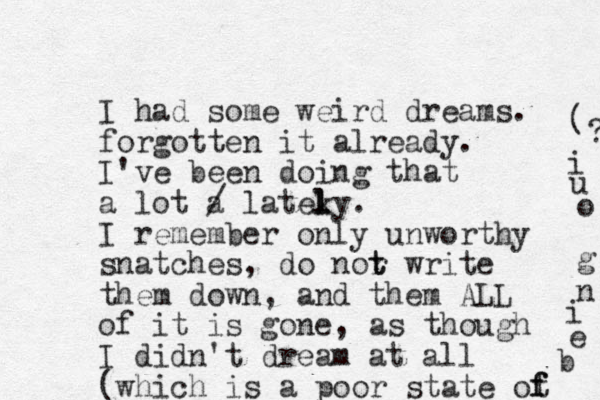 I had some weird dreams. forgotten it already. I've been doing that a lot a / latek l ly. I remember only unworthy snatches , do nor t t write them down, and them ALL of it is gone, as though I didn't dream at all (which is a poor state ot f f b e i n g o u i ? ( 