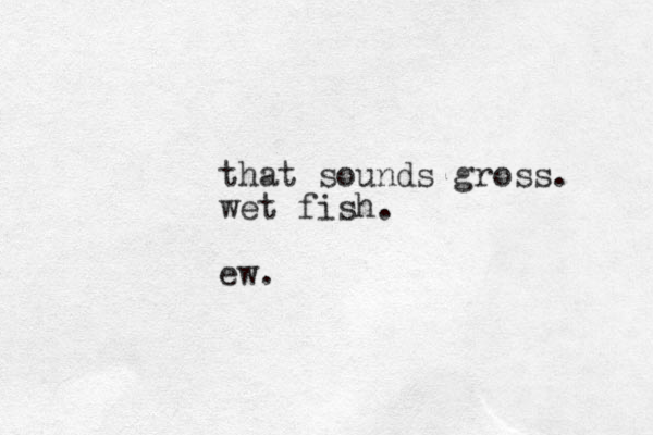 that sounds gross. wet fish. ew.
