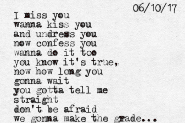 I miss you wanna kiss you and undress you now confess you wanna do it too you know it's true, now how long you gonna wait you gotta tell me straight don't be afraid we gonna make the grade... 7 1 / 0 1 / 6 0 