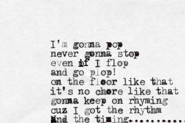 I'm gonna pop never gonna stop even of i i if I flop and go plop! on the floor like that it's no chore like that gonna keep on rhyming cuz I got the rhythm N and a a the timing........... 