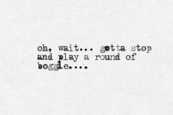 oh, wait... gotta stop and play a round of boggle....