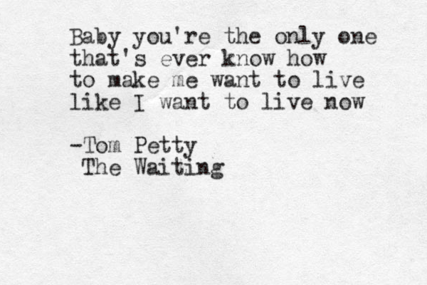 Baby you're the only one that's ever know how to make me want to live like I want to live now -Tom Petty The Waiting