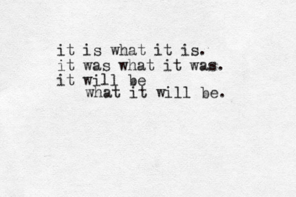 it is what it is. it was what it was. it will be what it will be. 