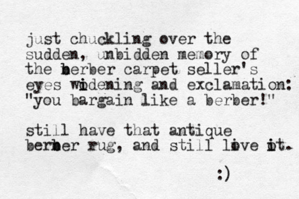 just chuckling over the sudden, unbidden memory of the nerber b b carpet seller's eyes wodening i i i and exclamation: "you bargain like a berber!" still have that antique berner b b rug, and still live o it i . o :) 