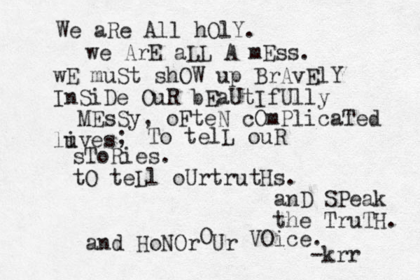 We aRe All hOlY. we ArE aLL A mEss. wE muSt shOW up BrAvElY InSiDe OuR bEaUtIfUlly MEsSy, oFteN cOmPlicaTed luves i ; To telL ouR sToRies. tO teLl oUrtrutH s. anD SPeak the TruTH. and HoNOr Ur O VOice. -krr 