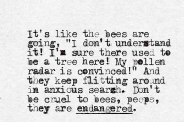 It's like the bees are going, "I don't understand it! I'm sure there used to be a tree here! My pollen radar is convinced!" And they keep flitting around in anxious searxh c c . Don't be cruel to bees, peeps, they are endangered. __________ 