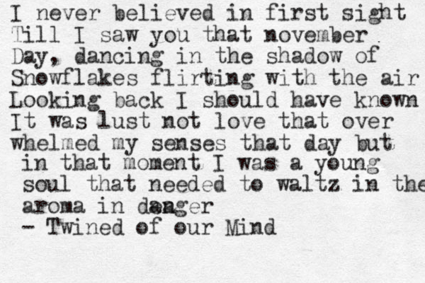 I never believed in first sight Till I saw you that november Day, dancing in the shadow of Snowflakes flirting with the air Looking back I should have known It was lust not love that over whelmed my senses that day but in that moment I was a young soul that needed to waltz in the aroma in dea anger - Twined of our Mind