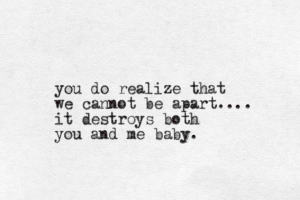 you do realize that we cannot be apart.... it destroys both you and me baby. 
