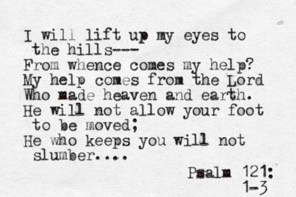 I will lift up my eyes to the hills--- From whence comes my help? My help comes from the Lord Who made heaven and earth. He will not allow your foot to be moved; He who keeps you will not slumber.... Psalm 121: 1-3 