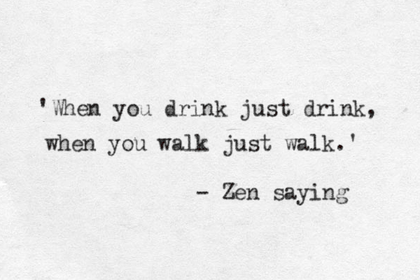 'When you drink just drink, when you walk just walk. ' - Zen saying