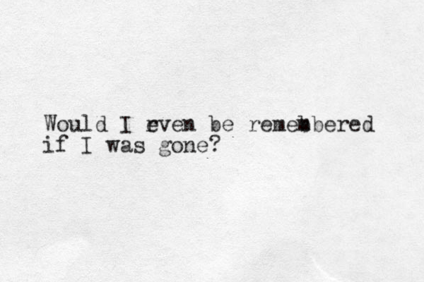Would I r even be remeb mbered if I was gone?