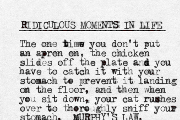 RIDICULOUS MOMENTS IN LIFE ___________________________ The one rimw t t e e you don't put an apron on, the chicken slides off the plate ans d d you have to catch it with your stomach to prevent it landing on the floor, and the n when you sit down, your cat rushes over to thoroughly sniff your stomach. m MURPHY'S LAW. 