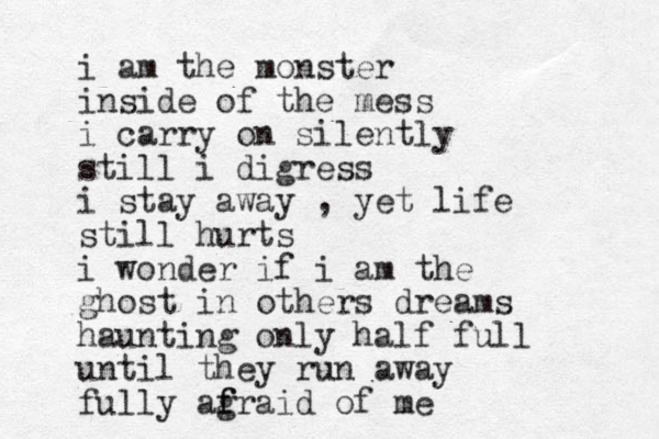 i am the monster inside of the mess i carry on silently still i digress i stay away , yet life still hurts i wonder if i am the ghost in others dreams haunting only half full until they run away fully ag f fraid of me
