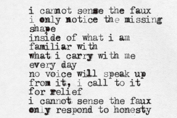 i cannot sense the faux i only notice the missing shape inside of what i am familiar with what i carry with me every day no voice will speak up from it, i call to it for relief i cannot sense the faux only respond to honesty 