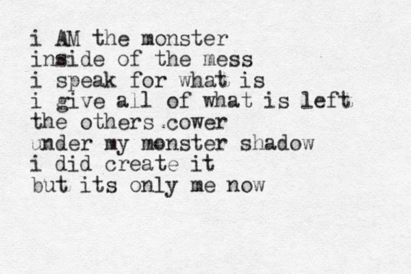 i AM the monster inside of the mess i speak for what is i give all of what is left the others cower under my monster shadow i did create it but its only me now