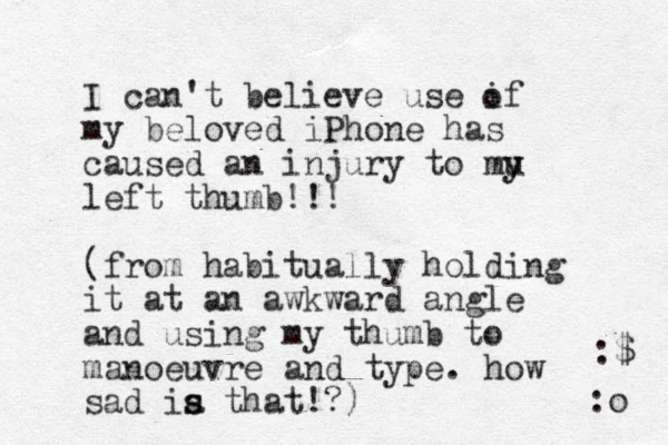 I can't believe use if my beloved iPhone has caused an injury to mu y y left thumb!!! (from habitual ly holding it at an awkward angle and using my thumb to manoeuvre and type. how sad ia s s that!?) o :o :$ 