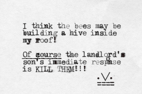 I think the bees may be building a hive inside my roof! Of xourse c c _________ the landlord's son 's immediate respnse is KILL THEM!!! .\/. ==== o 