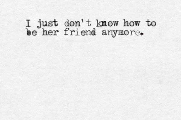 I just don't know how to be her friend anymore.