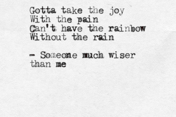 Gotta take the joy With the pain Can't have the rainbow Without the rain - Someone much wiser than me