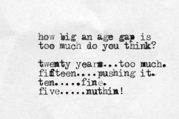 how big an age gap is too much do you think? twenty years...too much. fidt f f een....pushing it. ten.....fine. five.....nuthin! u 