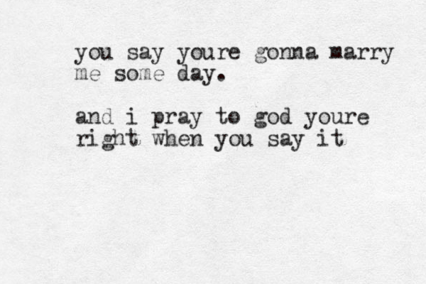 you say youre gonna marry me some day. and i pray to god youre right when you say it 
