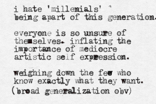 i hate 'millenials' being apart of this generation. everyone is so unsure of themselves. inflating the importance of mediocre artistic self expe ression. weighing down the fee w w w ho know exactly what they want. (broad generalization obv) 