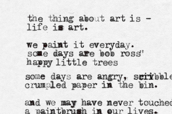 the thing about art is - life is art. we paint it everyday. some days are bob ross happy " little trees some days are angry, sriv cri ibble crumpled paper in the bin. and we may have never touched a paintbrush in our lives. 