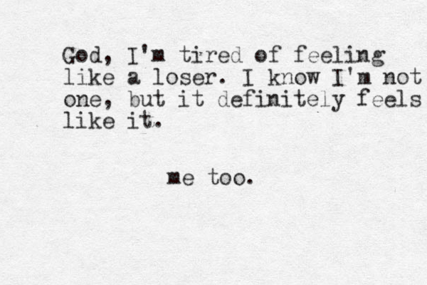 God, I'm tired of feeling like a loser. I know I'm not one, but it definitely feels like like it . me too.