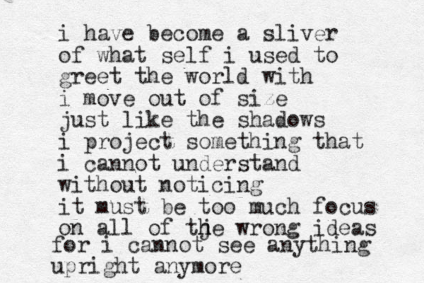 i have become a sliver of what self i used to greet the world with i move out of size just like the shadows i project something that i cannot understand without noticing it must be too much focus on all of tje wrong h h ideas for i cannot see anything upright anymore