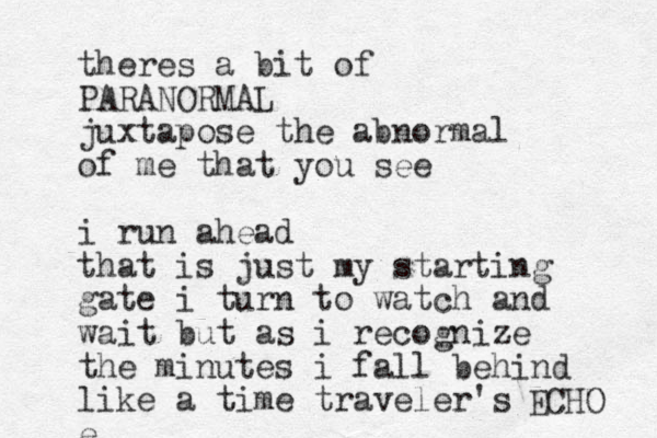 theres a bit of PARANORMAL juxtapose the abnormal of me that you see i run ahead that is just my starting gate i turn to watch and wait but as i recognize the minutes i fall behind like a time traveler's e ECHO 
