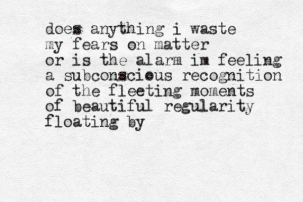 does anything i waste my fears on matter or is the alarm im feeling a subconscious recognition of the fleeting moments of beautiful regularity floating by