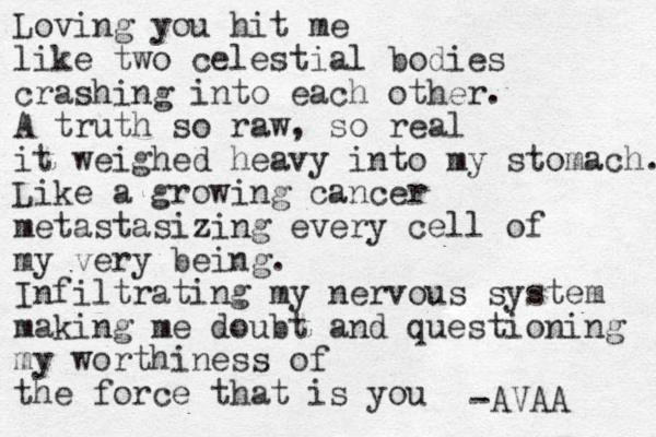 Loving you hit me like two celestial bodies crashing into each other. A truth so raw, so real it weighed heavy into my stomach. Like a growing cancer metastasizing every cell of my very being. Infiltrating my nervous system making me doubt and questioning my worthiness of the force that is you -AVAA 