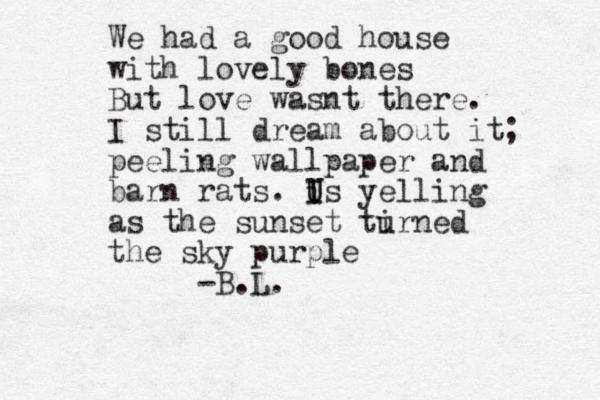 We had a good house with lovely bones But love wasnt there. I still dream about it; peeling wallpaper and barn rats. i I U Us yelling as the sunset tirned u the sky purple -B.L. 